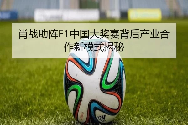 肖战助阵F1中国大奖赛背后产业合作新模式揭秘